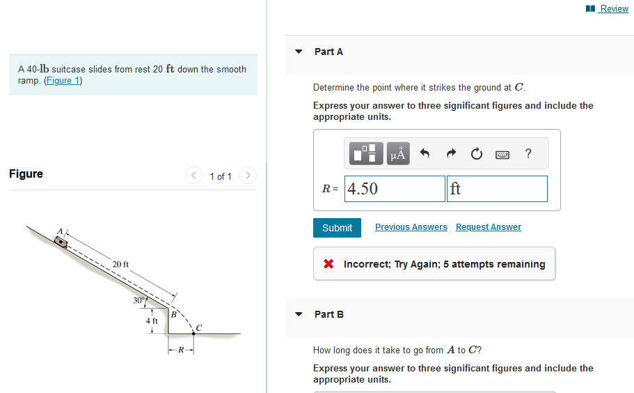 A 40-lb suitcase slides from rest 20 ft down the smooth
ramp. (Figure 1)
Figure
20 ft
4 ft
1 of 1
Part A
Determine the point where it strikes the ground at C.
Express your answer to three significant figures and include the
appropriate units.
R= 4.50
μA
ft
Submit Previous Answers Request Answer
Part B
?
* Incorrect; Try Again; 5 attempts remaining
How long does it take to go from A to C?
Express your answer to three significant figures and include the
appropriate units.
Review