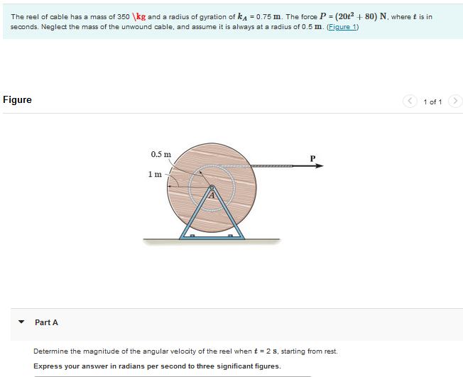 The reel of cable has a mass of 350 kg and a radius of gyration of k₁ = 0.75 m. The force P = (20t² + 80) N, where t is in
seconds. Neglect the mass of the unwound cable, and assume it is always at a radius of 0.5 m. (Figure 1)
Figure
Part A
0.5 m
1 m
Determine the magnitude of the angular velocity of the reel when t = 2 s, starting from rest.
Express your answer in radians per second to three significant figures.
1 of 1