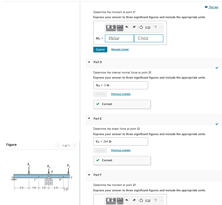 Figure
-6 ft
-4 ft-
-4 ft-
-6 ft
D
1 of 1
12 ft
E
Determine the moment at point C.
Express your answer to three significant figures and include the appropriate units.
Mc
Submit
Part D
Submit
Part E
Value
Determine the internal normal force at point D.
Express your answer to three significant figures and include the appropriate units.
ND = 0 lb
Submit
µA
Request Answer
Correct
Part F
Previous Answers
Determine the shear force at point D.
Express your answer to three significant figures and include the appropriate units.
VD = 284 lb
✓ Correct
Units
Previous Answers
"?
Determine the moment at point D.
Express your answer to three significant figures and include the appropriate units.
'?
Review
