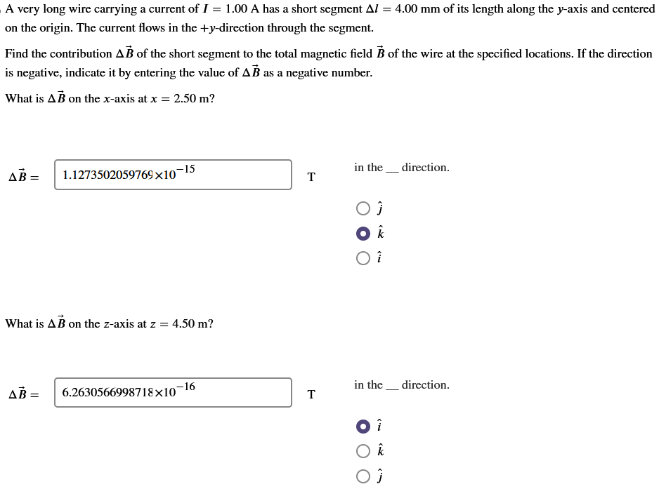 A very long wire carrying a current of I = 1.00 A has a short segment AZ = 4.00 mm of its length along the y-axis and centered
on the origin. The current flows in the +y-direction through the segment.
Find the contribution AB of the short segment to the total magnetic field B of the wire at the specified locations. If the direction
is negative, indicate it by entering the value of AB as a negative number.
What is AB on the x-axis at x = 2.50 m?
AB=
0-15
AB=
1.1273502059769x10
What is AB on the z-axis at z = 4.50 m?
6.2630566998718×10-16
T
T
in the direction.
OĴ
O k
î
in the direction.
î
O k
OĴ