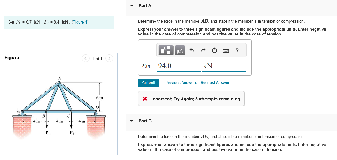 Set P₁ = 6.7 kN, P₂ = 8.4 kN. (Figure 1)
Figure
4 m
B
P₁
E
4 m
P₂
<
4 m
1 of 1 >
6 m
D
Part A
Determine the force in the member AB, and state if the member is in tension or compression.
Express your answer to three significant figures and include the appropriate units. Enter negative
value in the case of compression and positive value in the case of tension.
04
FAB = 94.0
μA
KN
Submit Previous Answers Request Answer
Part B
?
X Incorrect; Try Again; 5 attempts remaining
Determine the force in the member AE, and state if the member is in tension or compression.
Express your answer to three significant figures and include the appropriate units. Enter negative
value in the case of compression and positive value in the case of tension.