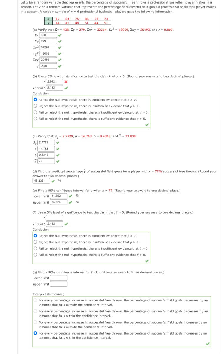 Let x be a random variable that represents the percentage of successful free throws a professional basketball player makes in a
season. Let y be a random variable that represents the percentage of successful field goals a professional basketball player makes
in a season. A random sample of n = 6 professional basketball players gave the following information.
67
64
75
86 73
73
y 44
41
48
51
44
51
(a) Verify that Ex = 438, Ey = 279, Ex2 = 32264, Ey2 = 13059, Exy = 20493, and rs 0.800.
Ex 438
Ey 279
Ex2 32264
Ey2 13059
Exy 20493
r.800
(b) Use a 5% level of significance to test the claim that p > 0. (Round your answers to two decimal places.)
t 2.942
critical t 2.132
Conclusion
Reject the null hypothesis, there is sufficient evidence that p > 0.
O
Reject the null hypothesis, there is insufficient evidence that p > 0.
O Fail to reject the null hypothesis, there is insufficient evidence that p > 0.
O Fail to reject the null hypothesis, there is sufficient evidence that p > 0.
(c) Verify that S, 2.7729, a s 14.783, b = 0.4345, and x= 73.000.
S 2.7729
a 14.783
b 0.4345
x 73
(d) Find the predicted percentage ŷ of successful field goals for a player with x = 77% successful free throws. (Round your
answer to two decimal places.)
48.238
%
(e) Find a 90% confidence interval for y when x = 77. (Round your answers to one decimal place.)
lower limit 41.852
%
upper limit 54.624
%
(f) Use a 5% level of significance to test the claim that B> 0. (Round your answers to two decimal places.)
critical t 2.132
Conclusion
Reject the null hypothesis, there is sufficient evidence that 6 > 0.
Reject the null hypothesis, there is insufficient evidence that ß > 0.
O
Fail to reject the null hypothesis, there is insufficient evidence that ß > 0.
Fail to reject the null hypothesis, there is sufficient evidence that ß > 0.
(9) Find a 90% confidence interval for ß. (Round your answers to three decimal places.)
lower limit
upper limit
Interpret its meaning.
For every percentage increase in successful free throws, the percentage of successful field goals decreases by an
amount that falls outside the confidence interval.
For every percentage increase in successful free throws, the percentage of successful field goals decreases by an
amount that falls within the confidence interval.
For every percentage increase in successful free throws, the percentage of successful field goals increases by an
amount that falls outside the confidence interval.
O For every percentage increase in successful free throws, the percentage of successful field goals increases by an
amount that falls within the confidence interval.
