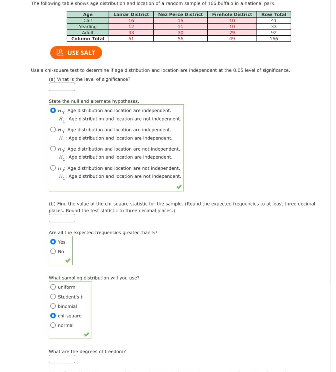 The following table shows age distribution and location of a random sample of 166 buffalo in a national park.
Age
Calf
Lamar District
Nez Perce District
Firehole District
Row Total
16
15
10
41
Yearling
Adult
12
11
10
33
33
30
29
92
Column Total
61
56
49
166
n USE SALT
Use a chi-square test to determine if age distribution and location are independent at the 0.05 level of significance.
(a) What is the level of significance?
State the null and alternate hypotheses.
O Ho: Age distribution and location are independent.
H,: Age distribution and location are not independent.
O Ho: Age distribution and location are independent.
H: Age distribution and location are independent.
O Ho: Age distribution and location are not independent.
H,: Age distribution and location are independent.
O Ho: Age distribution and location are not independent.
H,: Age distribution and location are not independent.
(b) Find the value of the chi-square statistic for the sample. (Round the expected frequencies to at least three decimal
places. Round the test statistic to three decimal places.)
Are all the expected frequencies greater than 5?
Yes
O No
What sampling distribution will you use?
O uniform
O Student's t
O binomial
O chi-square
O normal
What are the degrees of freedom?
DOOO
