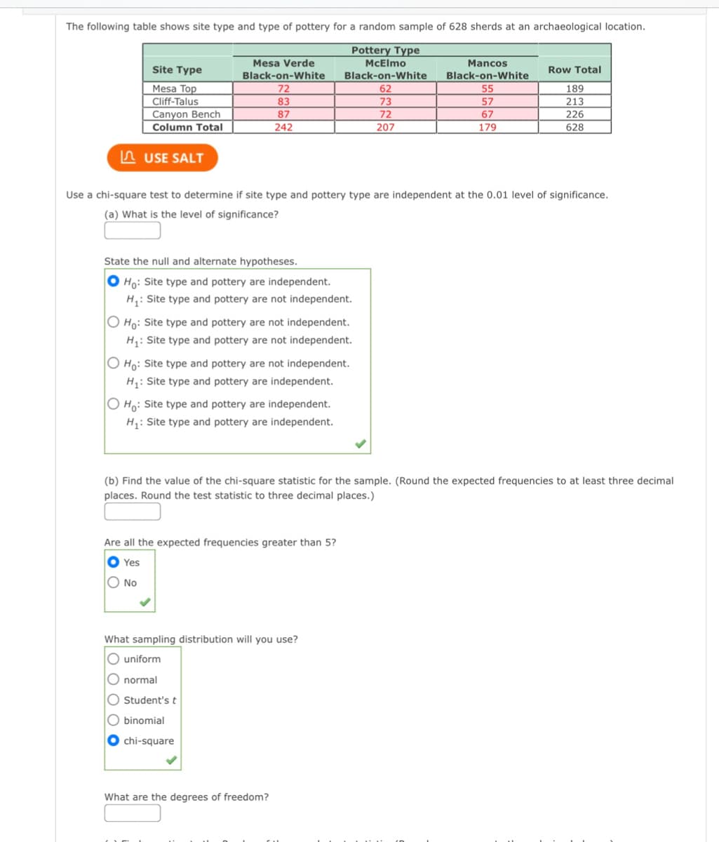 The following table shows site type and type of pottery for a random sample of 628 sherds at an archaeological location.
Pottery Type
Mesa Verde
McElmo
Mancos
Site Type
Row Total
Black-on-White
Black-on-White
Black-on-White
Mesa Top
Cliff-Talus
Canyon Bench
72
62
73
55
189
83
57
213
226
87
72
67
Column Total
242
207
179
628
A USE SALT
Use a chi-square test to determine if site type and pottery type are independent at the 0.01 level of significance.
(a) What is the level of significance?
State the null and alternate hypotheses.
Ho: Site type and pottery are independent.
H: Site type and pottery are not independent.
O Ho: Site type and pottery are not independent.
H: Site type and pottery are not independent.
O Ho: Site type and pottery are not independent.
H: Site type and pottery are independent.
O Ho: Site type and pottery are independent.
H: Site type and pottery are independent.
(b) Find the value of the chi-square statistic for the sample. (Round the expected frequencies to at least three decimal
places. Round the test statistic to three decimal places.)
Are all the expected frequencies greater than 5?
O Yes
O No
What sampling distribution will you use?
O uniform
O normal
O Student'st
O binomial
chi-square
What are the degrees of freedom?
