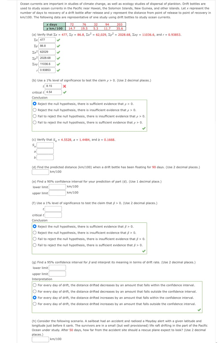 Ocean currents are important in studies of climate change, as well as ecology studies of dispersal of plankton. Drift bottles are
used to study ocean currents in the Pacific near Hawaii, the Solomon Islands, New Guinea, and other islands. Let x represent the
number of days to recovery of a drift bottle after release and y represent the distance from point of release to point of recovery in
km/100. The following data are representative of one study using drift bottles to study ocean currents.
x days
y km/100
72
14.7
203
35.6
76
32
5.3
94
19.5
11.7
(a) Verify that Ex = 477, Ey = 86.8, Ex? = 62,029, Ey? = 2028.68, Exy = 11036.6, and r= 0.93853.
Ex 477
Ey 86.8
Ex2 62029
Ey2 2028.68
Exy 11036.6
r 0.93853
(b) Use a 1% level of significance to test the claim p > 0. (Use 2 decimal places.)
t 8.15
critical t 4.54
Conclusion
O Reject the null hypothesis, there is sufficient evidence that p > 0.
O Reject the null hypothesis, there is insufficient evidence that p> 0.
O Fail to reject the null hypothesis, there is insufficient evidence that p > 0.
O Fail to reject the null hypothesis, there is sufficient evidence that p > 0.
(c) Verify that S, = 4.5528, a = 1.4484, and b = 0.1668.
S.
a
b
(d) Find the predicted distance (km/100) when a drift bottle has been floating for 90 days. (Use 2 decimal places.)
km/100
(e) Find a 90% confidence interval for your prediction of part (d). (Use 1 decimal place.)
lower limit
km/100
upper limit
km/100
(f) Use a 1% level of significance to test the claim that B > 0. (Use 2 decimal places.)
critical t
Conclusion
O Reject the null hypothesis, there is sufficient evidence that ß > 0.
O Reject the null hypothesis, there is insufficient evidence that ß > 0.
O Fail to reject the null hypothesis, there is insufficient evidence that 6 > 0.
O Fail to reject the null hypothesis, there is sufficient evidence that 6 > 0.
(g) Find a 95% confidence interval for ß and interpret its meaning in terms of drift rate. (Use 2 decimal places.)
lower limit
upper limit
Interpretation
O For every day of drift, the distance drifted decreases by an amount that falls within the confidence interval.
For every day of drift, the distance drifted decreases by an amount that falls outside the confidence interval.
For every day of drift, the distance drifted increases by an amount that falls within the confidence interval.
O For every day of drift, the distance drifted increases by an amount that falls outside the confidence interval.
(h) Consider the following scenario. A sailboat had an accident and radioed a Mayday alert with a given latitude and
longitude just before it sank. The survivors are in a small (but well provisioned) life raft drifting in the part of the Pacific
Ocean under study. After 50 days, how far from the accident site should a rescue plane expect to look? (Use
decimal
places.)
km/100
