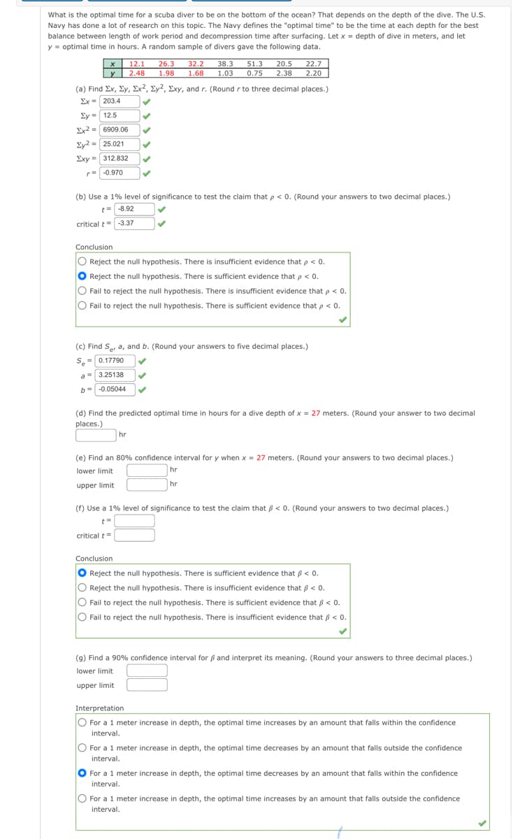 What is the optimal time for a scuba diver to be on the bottom of the ocean? That depends on the depth of the dive. The U.S.
Navy has done a lot of research on this topic. The Navy defines the "optimal time" to be the time at each depth for the best
balance between length of work period and decompression time after surfacing. Let x = depth of dive in meters, and let
y = optimal time in hours. A random sample of divers gave the following data.
20.5 22.7
12.1
26.3
32.2
38.3
51.3
y 2.48
1.98
1.68
1.03
0.75
2.38
2.20
(a) Find Ex, Ey, Ex2, Ey2, Exy, and r. (Round r to three decimal places.)
Ex = 203.4
Ey = 12.5
Ex2 = 6909.06
Ey2 = 25.021
Exy = 312.832
r= -0.970
(b) Use a 1% level of significance to test the claim that p < 0. (Round your answers to two decimal places.)
t= -8.92
critical t= -3.37
Conclusion
O Reject the null hypothesis. There is insufficient evidence that p < 0.
Reject the null hypothesis. There is sufficient evidence that p < 0.
O Fail to reject the null hypothesis. There is insufficient evidence that p < 0.
O Fail to reject the null hypothesis. There is sufficient evidence that p < 0.
(c) Find S, a, and b. (Round your answers to five decimal places.)
S.
0.17790
a = 3.25138
-0.05044
(d) Find the predicted optimal time in hours for a dive depth of x = 27 meters. (Round your answer to two decimal
places.)
hr
(e) Find an 80% confidence interval for y when x = 27 meters. (Round your answers to two decimal places.)
lower limit
hr
upper limit
hr
(f) Use a 1% level of significance to test the claim that < 0. (Round your answers to two decimal places.)
t=
critical t
Conclusion
O Reject the null hypothesis. There is sufficient evidence that B < 0.
O Reject the null hypothesis. There is insufficient evidence that ß < 0.
O Fail to reject the null hypothesis. There is sufficient evidence that 6 < 0.
O Fail to reject the null hypothesis. There is insufficient evidence that ß < 0.
(g) Find a 90% confidence interval for ß and interpret its meaning. (Round your answers to three decimal places.)
lower limit
upper limit
Interpretation
O For a 1 meter increase in depth, the optimal time increases by an amount that falls within the confidence
interval.
O For a 1 meter increase in depth, the optimal time decreases by an amount that falls outside the confidence
interval.
For a 1 meter increase in depth, the optimal time decreases by an amount that falls within the confidence
interval.
For a 1 meter increase in depth, the optimal time increases by an amount that falls outside the confidence
interval.
