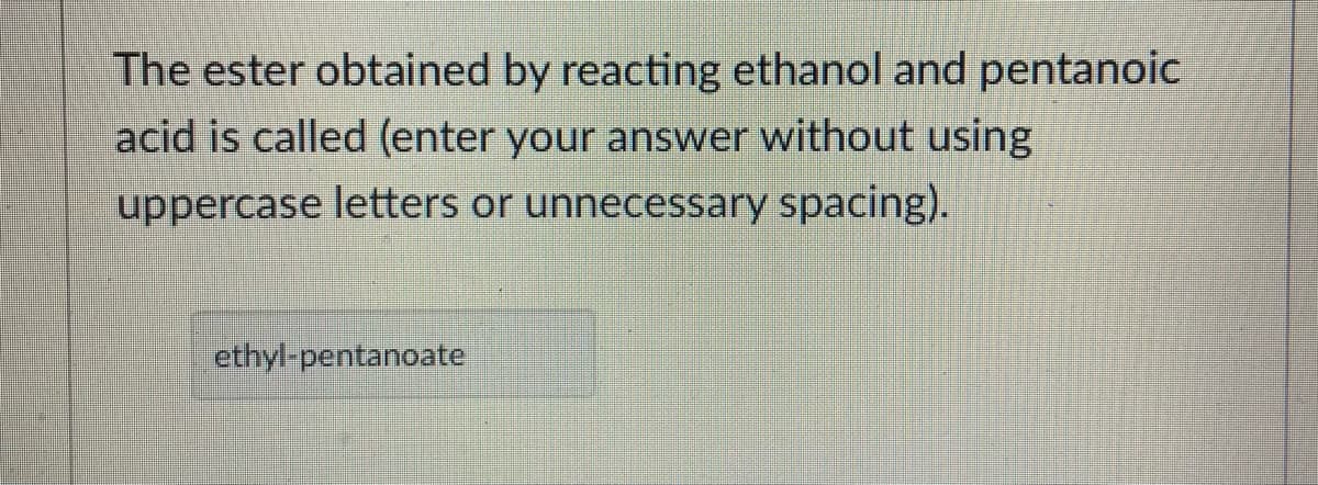 The ester obtained by reacting ethanol and pentanoic
acid is called (enter your answer without using
uppercase letters or unnecessary spacing).
ethyl-pentanoate
