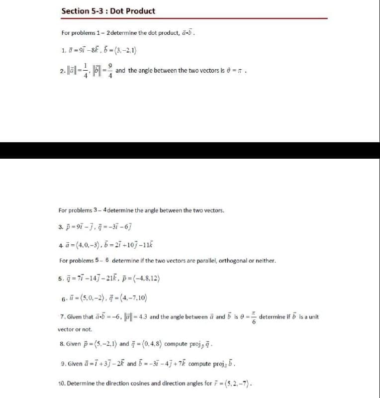 Section 5-3 : Dot Product
For problems 1- 2determine the dot product, ā-5.
1. 7 =97-8k, B- (3.-2.1)
2. lal- 5|- and the angle between the two vectors is @ - 7.
For problems 3- 4 determine the angle between the two vectors.
3. p = 97 - j, j = -3i -6]
4 a= (4,0,-3), 6= 27+107-115
For problems 5- 6 determine if the two vectors are parallel, orthogonal or neither.
5. ē = 77 -147-21k, p=(-4,8,12)
6. ī- (5,0,-2), 7 -(4,-7,10)
7. Given that ā-5 = -6, | = 4.3 and the angle between ä and 5 is e = determine if 5 is a unit
vector or not.
8. Given p= (5,-2,1) and 7 = (0,4,8) compute proj, 7.
9. Given ā =ī+3]- 2k and 5= -3i -4j + 7k compute proj, 5.
10. Determine the direction cosines and direction angles for i = (5, 2,-7).
