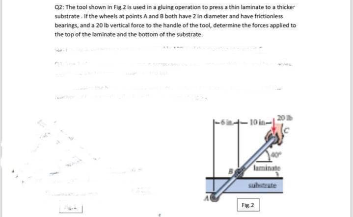 02: The tool shown in Fig. 2 is used in a gluing operation to press a thin laminate to a thicker
substrate. If the wheels at points A and B both have 2 in diameter and have frictionless
bearings, and a 20 lb vertical force to the handle of the tool, determine the forces applied to
the top of the laminate and the bottom of the substrate.
theh
10 in-
laminate
substrate
Fig.2
