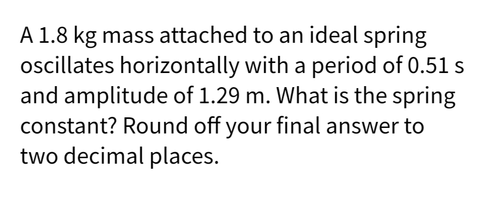 A 1.8 kg mass attached to an ideal spring
oscillates horizontally with a period of 0.51 s
and amplitude of 1.29 m. What is the spring
constant? Round off your final answer to
two decimal places.
