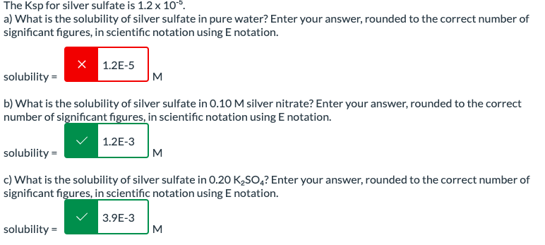 The Ksp for silver sulfate is 1.2 x 10°5.
a) What is the solubility of silver sulfate in pure water? Enter your answer, rounded to the correct number of
significant figures, in scientific notation using E notation.
X 1.2E-5
solubility =
M
b) What is the solubility of silver sulfate in 0.10 M silver nitrate? Enter your answer, rounded to the correct
number of significant figures, in scientific notation using E notation.
solubility =
1.2E-3
M
c) What is the solubility of silver sulfate in 0.20 K₂SO4? Enter your answer, rounded to the correct number of
significant figures, in scientific notation using E notation.
solubility =
3.9E-3
M