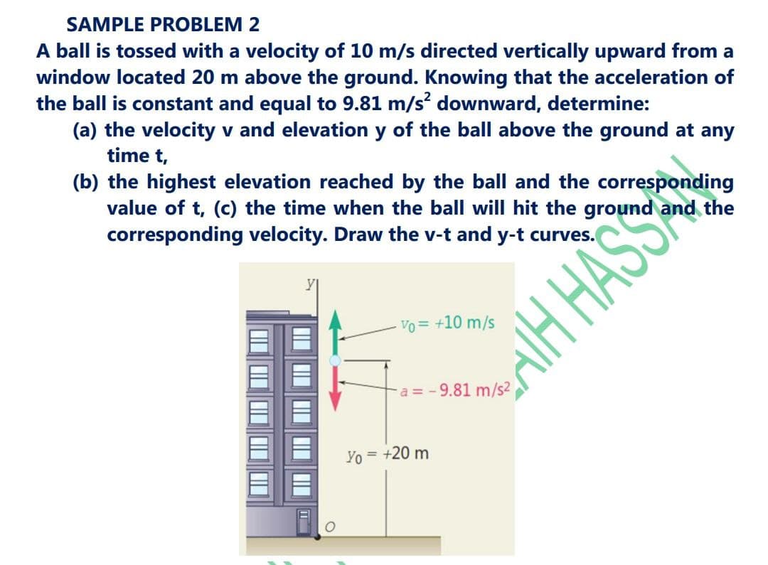 SAMPLE PROBLEM 2
A ball is tossed with a velocity of 10 m/s directed vertically upward from a
window located 20 m above the ground. Knowing that the acceleration of
the ball is constant and equal to 9.81 m/s downward, determine:
(a) the velocity v and elevation y of the ball above the ground at any
time t,
(b) the highest elevation reached by the ball and the corresponding
value of t, (c) the time when the ball will hit the ground and the
corresponding velocity. Draw the v-t and y-t curves.
Vo = +10 m/s
aH HASSA
a = - 9.81 m/s2
Yo = +20 m
