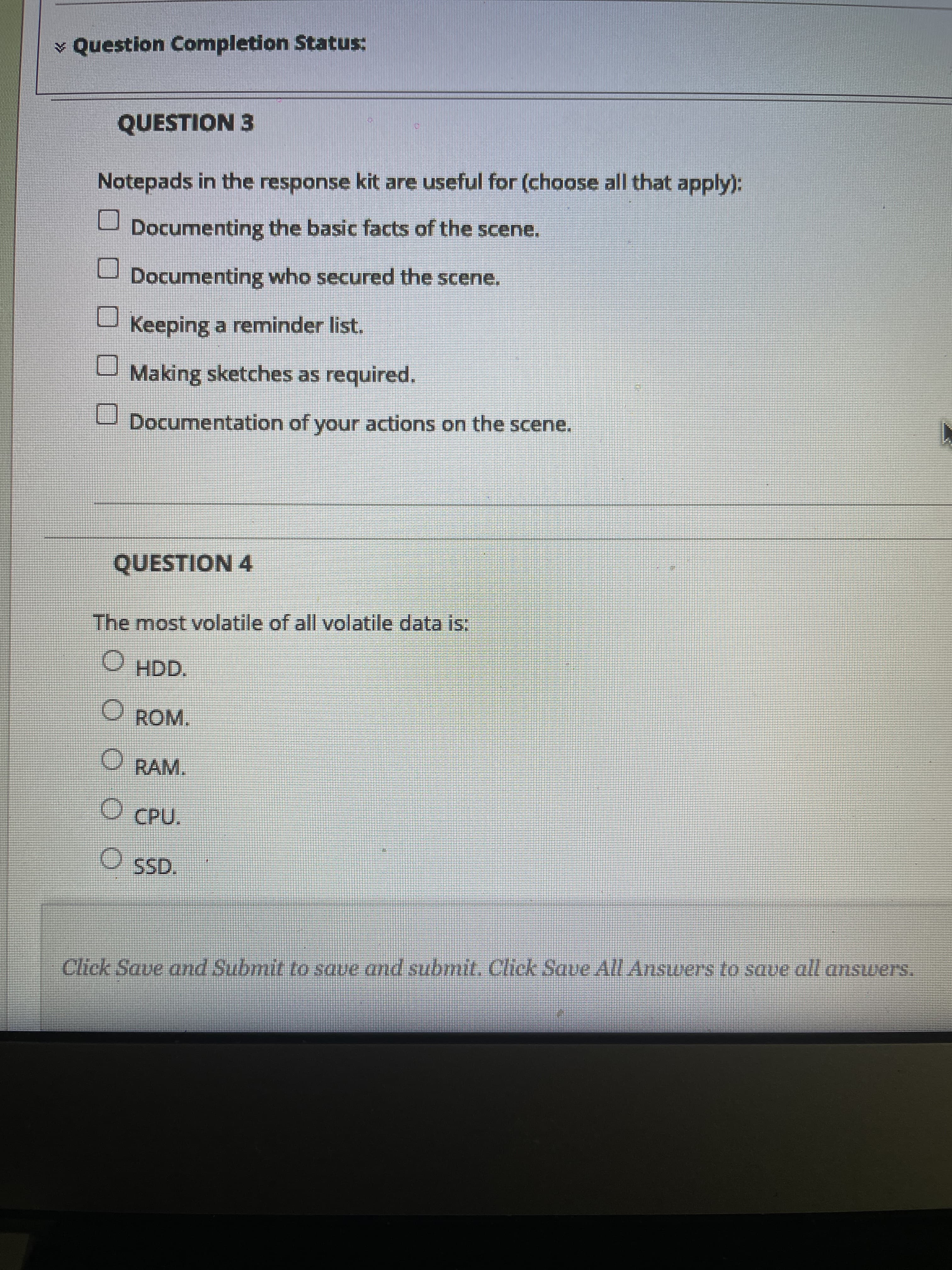 ¥ Question Completion Status:
QUESTION 3
Notepads in the response kit are useful for (choose all that apply):
Documenting the basic facts of the scene.
Documenting who secured the scene.
U Keeping a reminder list.
U Making sketches as required.
U Documentation of your actions on the scene.
QUESTION 4
The most volatile of all volatile data is:
HDD,
O ROM.
O RAM.
O CPU.
O SSD.
Click Save and Submit to save and submit, Click Save All Answers to save all answers.

