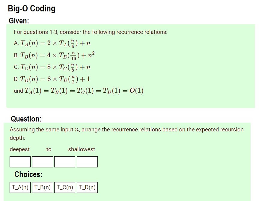 Big-O Coding
Given:
For questions 1-3, consider the following recurrence relations:
A. TA(n) = 2 × TẠ(4)+n
В. Тв (п) — 4 xТв(T) + п?
C. Tc(n) = 8 × Tc(÷)+n
16
D. Tp (n) — 8 х Тp (%3) +1
and TA(1) = TB(1) = Tc(1) = Tp(1) = 0(1)
Question:
Assuming the same input n, arrange the recurrence relations based on the expected recursion
depth:
deepest
to
shallowest
Choices:
T_A(n) || T_B(n) || T_C(n) || T_D(n)
