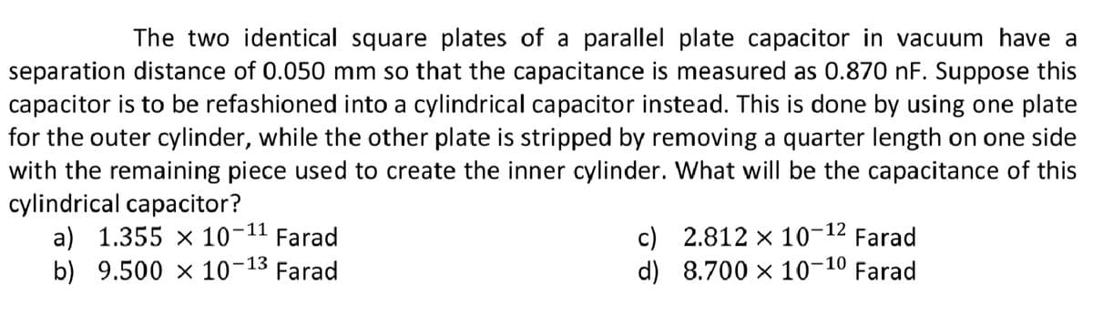 The two identical square plates of a parallel plate capacitor in vacuum have a
separation distance of 0.050 mm so that the capacitance is measured as 0.870 nF. Suppose this
capacitor is to be refashioned into a cylindrical capacitor instead. This is done by using one plate
for the outer cylinder, while the other plate is stripped by removing a quarter length on one side
with the remaining piece used to create the inner cylinder. What will be the capacitance of this
cylindrical capacitor?
a) 1.355 x 10-11
b) 9.500 x 10-13 Farad
c) 2.812 x 10-12
d) 8.700 x 10¬10 Farad
Farad
Farad
