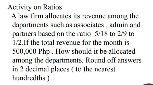 Activity on Ratios
A law firm allocates its revenue among the
dapartments such as associates , admin and
partners based on the ratio 5/18 to 2/9 to
1/2.If the total revenue for the month is
500,000 Php . How should it be allocated
among the departments. Round off answers
in 2 decimal places ( to the nearest
hundredths.)
