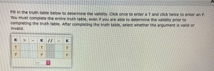 Fill in the truth table below to determine the validity. Click once to enter a T and click twice to enter an F.
You must complete the entire truth table, even if you are able to determine the valldlty prior to
completing the truth table, After completing the truth table, select whether the argument is valid or
Invalid.
K
K //
K
T.
F
F.
...
