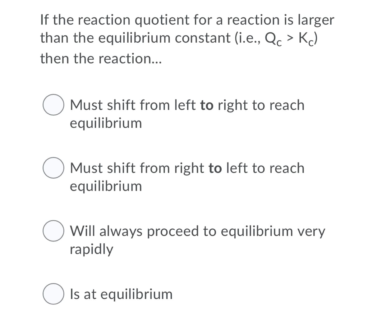 If the reaction quotient for a reaction is larger
than the equilibrium constant (i.e., Qc > KJ
then the reaction...
O Must shift from left to right to reach
equilibrium
Must shift from right to left to reach
equilibrium
Will always proceed to equilibrium very
rapidly
Is at equilibrium
