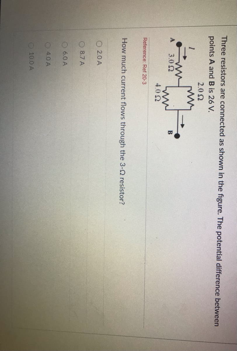 Three resistors are connected as shown in the figure. The potential difference between
points A andB is 26 V.
2.02
A
3.02
B
4.02
Reference: Ref 20-3
How much current flows through the 3-Q resistor?
O 2.0 A
O 8.7 A
6.0 A
4.0 A
10.0 A
