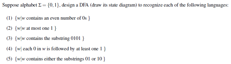 Suppose alphabet E= {0,1}, design a DFA (draw its state diagram) to recognize each of the following languages:
(1) {w\w contains an even number of Os }
(2) {w\w at most one 1 }
(3) {w\w contains the substring 0101 }
(4) {w| each 0 in w is followed by at least one 1 }
(5) {w\w contains either the substrings 01 or 10 }
