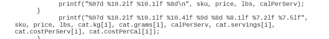 printf("%07d %10.21f %10.1lf %8d\n", sku, price, lbs, calPerserv);
}
printf("%07d %10.2lf %10.1lf %10.4lf %9d %8d %8.1lf %7.2lf %7.5lf",
sku, price, lbs, cat.kg[i], cat.grams[i], calPerserv, cat.servings[i],
cat.costPerserv[i], cat. costPerCal[i]);
