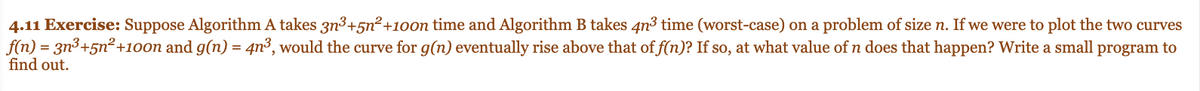 4.11 Exercise: Suppose Algorithm A takes 3n³+5n²+100n time and Algorithm B takes 4n3 time (worst-case) on a problem of size n. If we were to plot the two curves
f(n) = 3n³+5n²+100n and g(n) = 4n³, would the curve for g(n) eventually rise above that of f(n)? If so, at what value of n does that happen? Write a small program to
find out.
