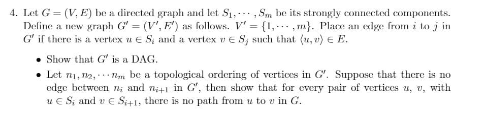 4. Let G = (V, E) be a directed graph and let S1,. , Sm be its strongly connected components.
Define a new graph G' = (V', E') as follows. V'= {1,.….. , m}. Place an edge from i to j in
G' if there is a vertex u E S; and a vertex v E S; such that (u, v) E E.
• Show that G' is a DAG.
• Let n1, n2, ...Nm be a topological ordering of vertices in G'. Suppose that there is no
edge between n; and ni+1 in G', then show that for every pair of vertices u, v, with
u E S; and v E Si+1, there is no path from u to v in G.
