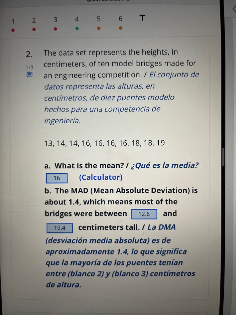 1
●
2
●
2.
1/3
B
3
4
●
5
6 T
The data set represents the heights, in
centimeters, of ten model bridges made for
an engineering competition. / El conjunto de
datos representa las alturas, en
centímetros, de diez puentes modelo
hechos para una competencia de
ingeniería.
13, 14, 14, 16, 16, 16, 16, 18, 18, 19
a. What is the mean? / ¿Qué es la media?
(Calculator)
16
b. The MAD (Mean Absolute Deviation) is
about 1.4, which means most of the
bridges were between 12.6 and
19.4 centimeters tall. / La DMA
(desviación media absoluta) es de
aproximadamente 1.4, lo que significa
que la mayoría de los puentes tenían
entre (blanco 2) y (blanco 3) centímetros
de altura.