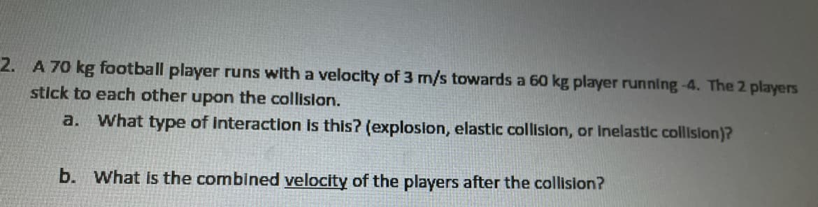 **Problem Statement:**

A 70 kg football player runs with a velocity of 3 m/s towards a 60 kg player running at 4 m/s. The two players stick to each other upon collision.

**Questions:**

a. What type of interaction is this? (explosion, elastic collision, or inelastic collision)

b. What is the combined velocity of the players after the collision?

### Solution:

a. **Type of Interaction:**

This interaction is an **inelastic collision**. In an inelastic collision, the colliding objects stick together after the collision.

b. **Combined Velocity Calculation:**

To calculate the combined velocity of the players after the collision, we can use the principle of conservation of momentum. The total momentum before the collision will be equal to the total momentum after the collision.

Let:
- Mass of the first player, \( m_1 = 70 \) kg,
- Velocity of the first player, \( v_1 = 3 \) m/s,
- Mass of the second player, \( m_2 = 60 \) kg,
- Velocity of the second player, \( v_2 = 4 \) m/s.

Since the players stick together, we can use the following formula for the final velocity (\( v_f \)):

\[ 
v_f = \frac{m_1 \cdot v_1 + m_2 \cdot v_2}{m_1 + m_2} 
\]

Given:
- \( m_1 = 70 \) kg,
- \( v_1 = 3 \) m/s,
- \( m_2 = 60 \) kg,
- \( v_2 = 4 \) m/s.

Substitute the values into the formula:

\[ 
v_f = \frac{70 \cdot 3 + 60 \cdot 4}{70 + 60} 
\]
\[ 
v_f = \frac{210 + 240}{130}
\]
\[ 
v_f = \frac{450}{130}
\]
\[ 
v_f = 3.46 \text{ m/s}
\]

Thus, the combined velocity of the players after the collision is approximately \( 3.46 \) m/s.