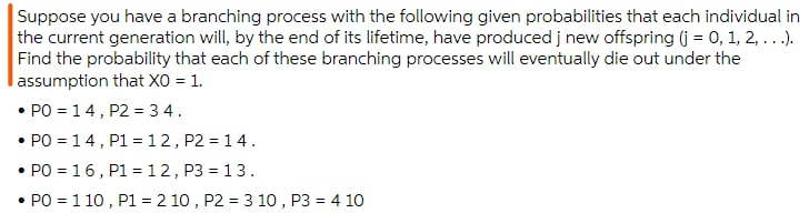 Suppose you have a branching process with the following given probabilities that each individual in
the current generation will, by the end of its lifetime, have produced j new offspring (j = 0, 1, 2, ...).
Find the probability that each of these branching processes will eventually die out under the
lassumption that X0 = 1.
• PO = 14, P2 = 3 4.
• PO = 14, P1 = 12, P2 = 14.
• PO = 16, P1 =12, P3 = 13.
• PO = 1 10 , P1 = 2 10 , P2 = 3 10 , P3 = 4 10
