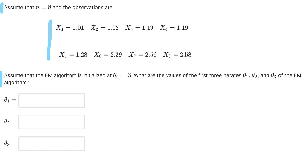 Assume thatn = 8 and the observations are
X1 = 1.01 X2 = 1.02 X3 = 1.19 X4 = 1.19
X5 = 1.28 X6 = 2.39 X, = 2.56 Xs = 2.58
Assume that the EM algorithm is initialized at On = 3. What are the values of the first three iterates 01, 02, and 03 of the EM
algorithm?
02 =
03
