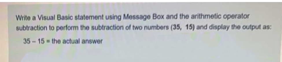 Write a Visual Basic statement using Message Box and the arithmetic operator
subtraction to perform the subtraction of two numbers (35, 15) and display the output as:
35-15 the actual answer
