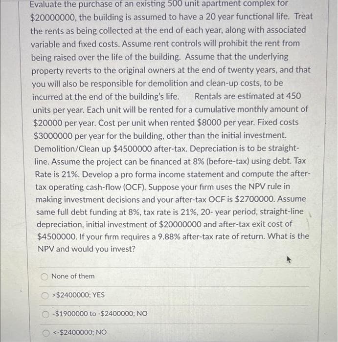 Evaluate the purchase of an existing 500 unit apartment complex for
$20000000, the building is assumed to have a 20 year functional life. Treat
the rents as being collected at the end of each year, along with associated
variable and fixed costs. Assume rent controls will prohibit the rent from
being raised over the life of the building. Assume that the underlying
property reverts to the original owners at the end of twenty years, and that
you will also be responsible for demolition and clean-up costs, to be
incurred at the end of the building's life.
Rentals are estimated at 450
units per year. Each unit will be rented for a cumulative monthly amount of
$20000 per year. Cost per unit when rented $8000 per year. Fixed costs
$3000000 per year for the building, other than the initial investment.
Demolition/Clean up $4500000 after-tax. Depreciation is to be straight-
line. Assume the project can be financed at 8% (before-tax) using debt. Tax
Rate is 21%. Develop a pro forma income statement and compute the after-
tax operating cash-flow (OCF). Suppose your firm uses the NPV rule in
making investment decisions and your after-tax OCF is $2700000. Assume
same full debt funding at 8%, tax rate is 21%, 20- year period, straight-line
depreciation, initial investment of $20000000 and after-tax exit cost of
$4500000. If your firm requires a 9.88% after-tax rate of return. What is the
NPV and would you invest?
None of them
>$2400000; YES
-$1900000 to -$2400000; NO
<-$2400000; No
O O
