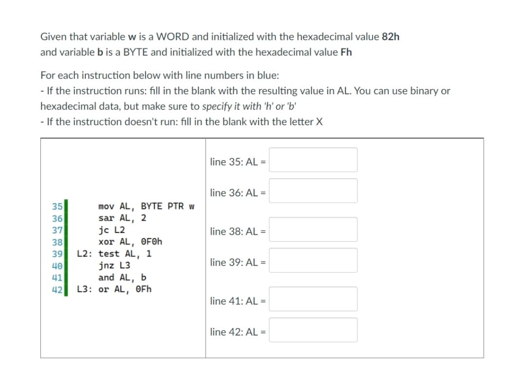 Given that variable w is a WORD and initialized with the hexadecimal value 82h
and variable b is a BYTE and initialized with the hexadecimal value Fh
For each instruction below with line numbers in blue:
- If the instruction runs: fill in the blank with the resulting value in AL. You can use binary or
hexadecimal data, but make sure to specify it with 'h' or 'b'
- If the instruction doesn't run: fill in the blank with the letter X
line 35: AL =
line 36: AL =
mov AL, BYTE PTR w
sar AL, 2
jc L2
xor AL, OF0h
L2: test AL, 1
jnz L3
and AL, b
L3: or AL, OFh
35
36
37
line 38: AL =
38
39
40
41
42
line 39: AL =
line 41: AL =
line 42: AL =
