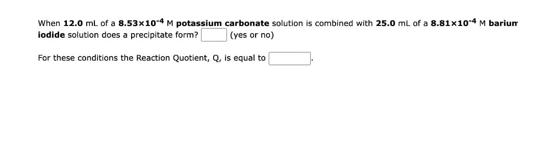 When 12.0 mL of a 8.53x10-4 M potassium carbonate solution is combined with 25.0 mL of a 8.81x10-4 M barium
iodide solution does a precipitate form?
(yes or no)
For these conditions the Reaction Quotient, Q, is equal to
