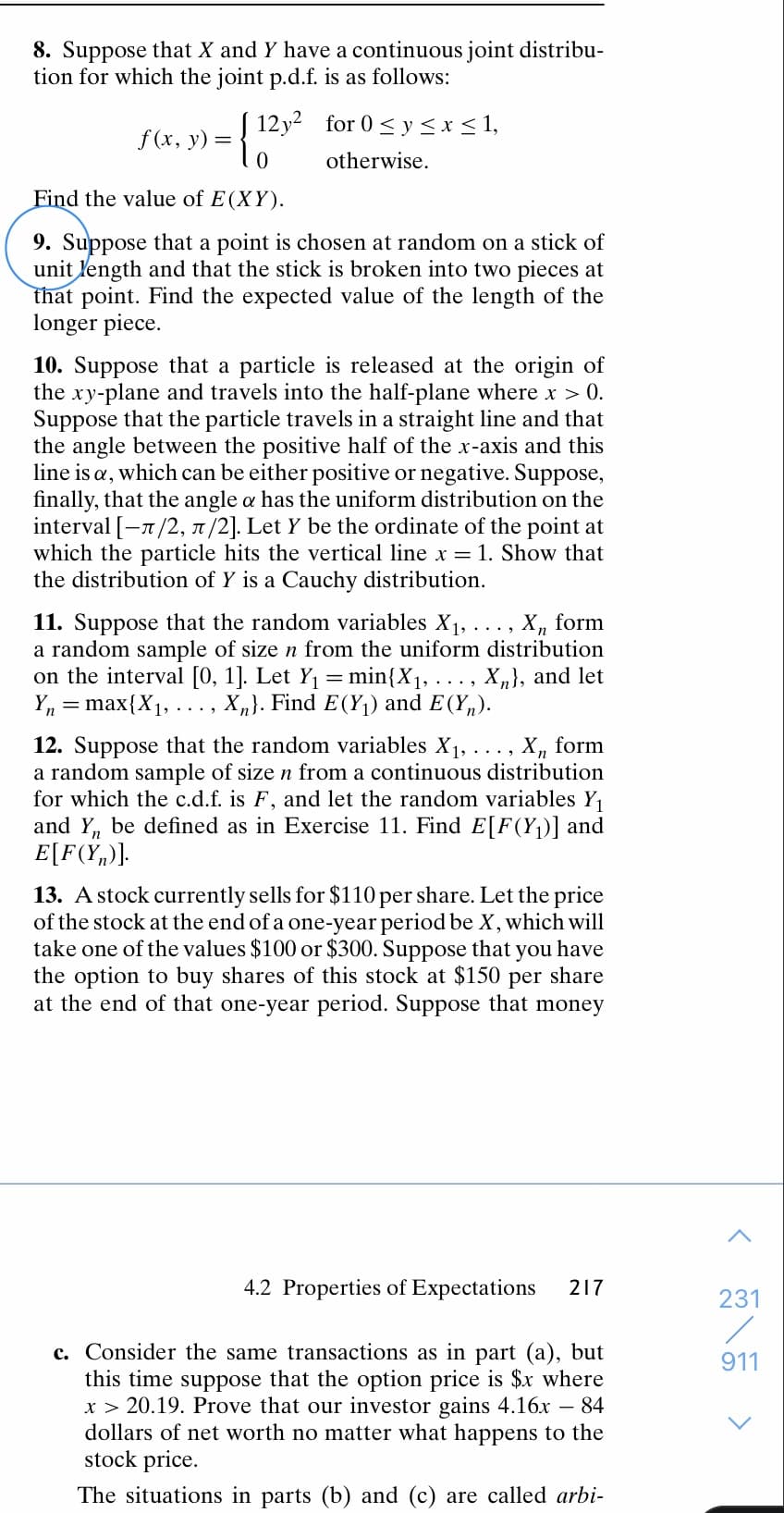 8. Suppose that X and Y have a continuous joint distribu-
tion for which the joint p.d.f. is as follows:
f(x, y) = { 12y- for 0 < y < x < 1,
otherwise.
Find the value of E(XY).
9. Suppose that a point is chosen at random on a stick of
unit length and that the stick is broken into two pieces at
that point. Find the expected value of the length of the
longer piece.
10. Suppose that a particle is released at the origin of
the xy-plane and travels into the half-plane where x > 0.
Suppose that the particle travels in a straight line and that
the angle between the positive half of the x-axis and this
line is a, which can be either positive or negative. Suppose,
finally, that the angle a has the uniform distribution on the
interval [-x/2, x/2]. Let Y be the ordinate of the point at
which the particle hits the vertical line x = 1. Show that
the distribution of Y is a Cauchy distribution.
11. Suppose that the random variables X1, .
a random sample of size n from the uniform distribution
on the interval [0, 1]. Let Y1
Y, = max{X1, ..., X,}. Find E(Y1) and E (Y„).
form
min{X1, .
X,}, and let
12. Suppose that the random variables X1,..., X, form
a random sample of size n from a continuous distribution
for which the c.d.f. is F, and let the random variables Y,
and Y, be defined as in Exercise 11. Find E[F(Yj)] and
E[F(Y„)].
13. A stock currently sells for $110 per share. Let the price
of the stock at the end of a one-year period be X, which will
take one of the values $100 or $300. Suppose that you have
the option to buy shares of this stock at $150 per share
at the end of that one-year period. Suppose that money
4.2 Properties of Expectations
217
231
c. Consider the same transactions as in part (a), but
this time suppose that the option price is $x where
x > 20.19. Prove that our investor gains 4.16x – 84
dollars of net worth no matter what happens to the
stock price.
911
The situations in parts (b) and (c) are called arbi-
