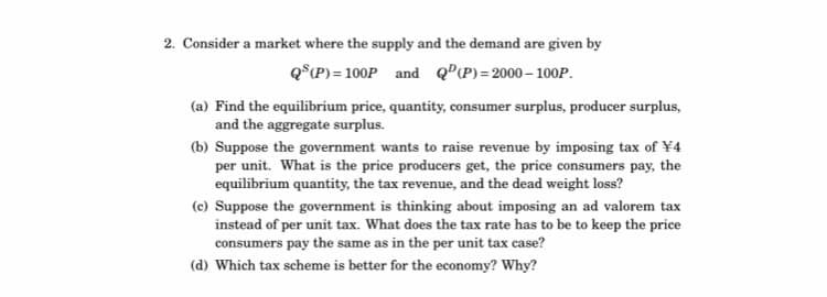 2. Consider a market where the supply and the demand are given by
Q°iP) = 100P and QºP)=2000– 100P.
(a) Find the equilibrium price, quantity, consumer surplus, producer surplus,
and the aggregate surplus.
(b) Suppose the government wants to raise revenue by imposing tax of ¥4
per unit. What is the price producers get, the price consumers pay, the
equilibrium quantity, the tax revenue, and the dead weight loss?
(c) Suppose the government is thinking about imposing an ad valorem tax
instead of per unit tax. What does the tax rate has to be to keep the price
consumers pay the same as in the per unit tax case?
(d) Which tax scheme is better for the economy? Why?
