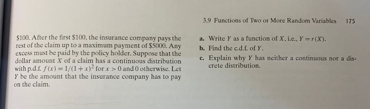 3.9 Functions of Two or More Random Variables 175
$100. After the first $100, the insurance company pays the
rest of the clainm up to a maximum payment of $5000. Any
excess must be paid by the policy holder. Suppose that the
dollar amount X of a claim has a continuous distribution
with p.d.f. f (x) =1/(1+x)² for x > 0 and 0 otherwise. Let
Y be the amount that the insurance company has to pay
on the claim.
a. Write Y as a function of X, i.e., Y =r (X).
b. Find the c.d.f. of Y.
c. Explain why Y has neither a continuous nor a dis-
crete distribution.
%3D
