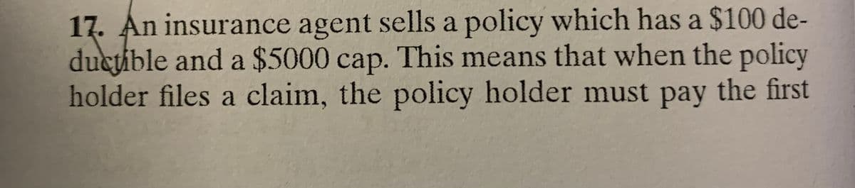 17. An insurance agent sells a policy which has a $100 de-
ductible and a $5000 cap. This means that when the policy
holder files a claim, the policy holder must pay the first
