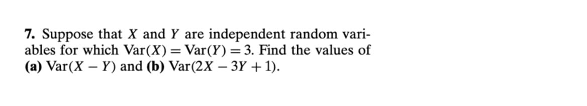 7. Suppose that X and Y are independent random vari-
ables for which Var(X)= Var(Y) =3. Find the values of
(a) Var(X – Y) and (b) Var(2X – 3Y + 1).
|
