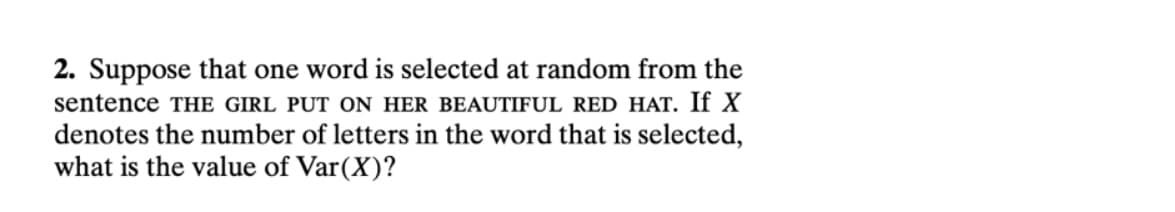 2. Suppose that one word is selected at random from the
sentence THE GIRL PUT ON HER BEAUTIFUL RED HAT. If X
denotes the number of letters in the word that is selected,
what is the value of Var(X)?
