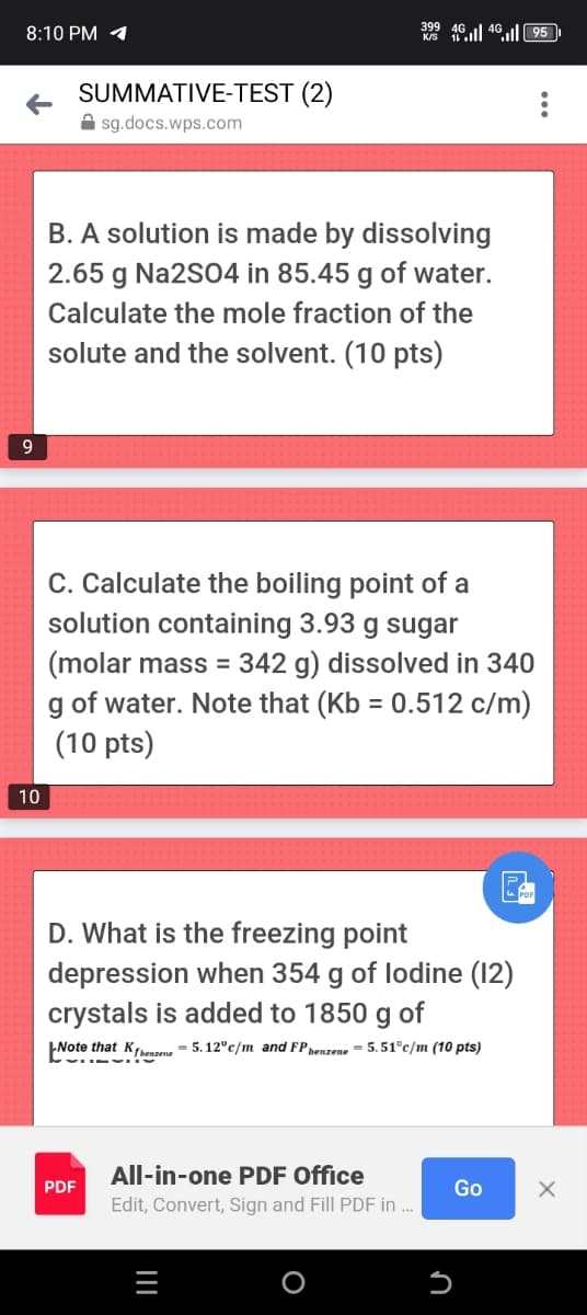 8:10 PM
9
SUMMATIVE-TEST (2)
sg.docs.wps.com
399 46495
B. A solution is made by dissolving
2.65 g Na2SO4 in 85.45 g of water.
Calculate the mole fraction of the
solute and the solvent. (10 pts)
10
C. Calculate the boiling point of a
solution containing 3.93 g sugar
(molar mass = 342 g) dissolved in 340
g of water. Note that (Kb = 0.512 c/m)
(10 pts)
D. What is the freezing point
depression when 354 g of lodine (12)
crystals is added to 1850 g of
Note that Kbenzene = 5.12c/m and FP benzene = 5.51°c/m (10 pts)
All-in-one PDF Office
PDF
Go
✗
Edit, Convert, Sign and Fill PDF in...