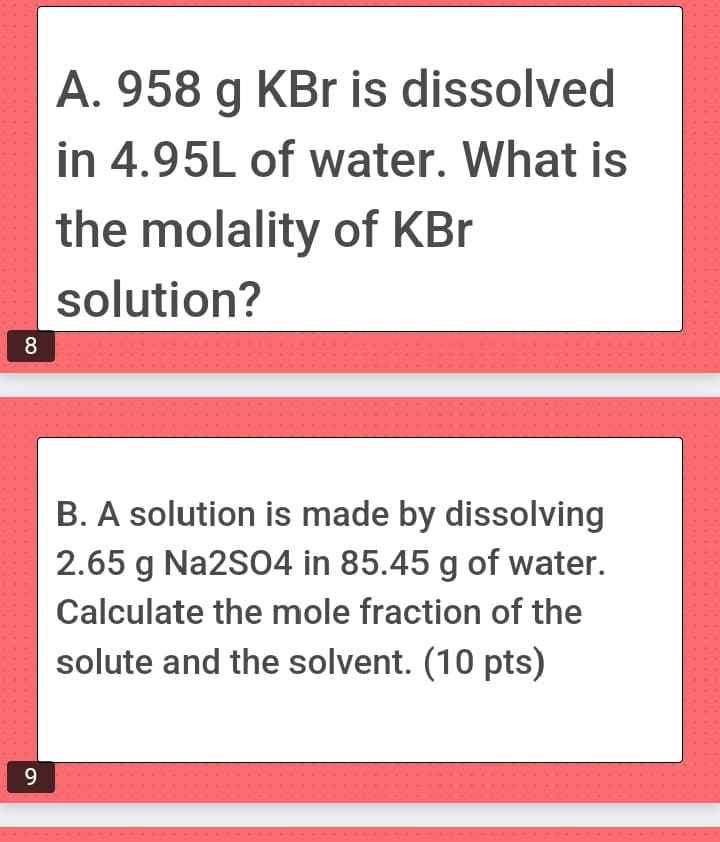 8
9
A. 958 g KBr is dissolved
in 4.95L of water. What is
the molality of KBr
solution?
B. A solution is made by dissolving
2.65 g Na2SO4 in 85.45 g of water.
Calculate the mole fraction of the
solute and the solvent. (10 pts)