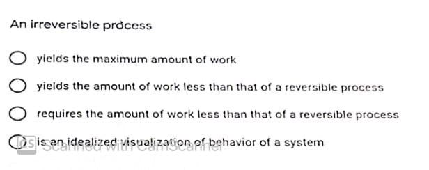 An irreversible process
yields the maximum amount of work
yields the amount of work less than that of a reversible process
requires the amount of work less than that of a reversible process
sis an idealized visualization of behavior of a system
