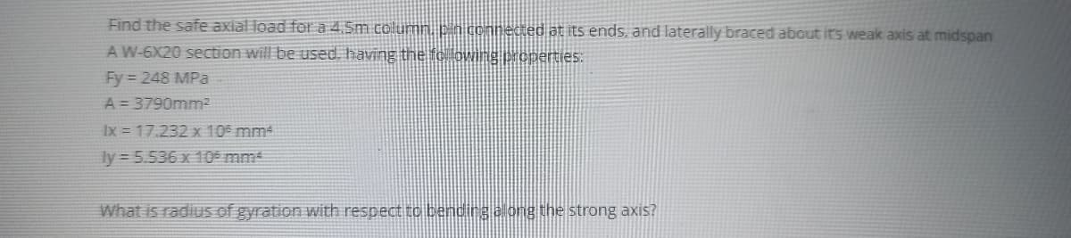 Find the safe axial load fo a 4.5m column. pin connected at its ends, and laterally braced about itrs weak axis at midspan
A W-6X20 section will be used, having the fo lowing properties:
Fy = 248 MPa
A = 3790mm2
Ix = 17.232 x 105 mm
ly = 5.536 x 10 mm4
What is radius of gyration with respect to bending along the strong axis?
