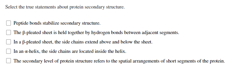 Select the true statements about protein secondary structure.
Peptide bonds stabilize secondary structure.
The B-pleated sheet is held together by hydrogen bonds between adjacent segments.
In a B-pleated sheet, the side chains extend above and below the sheet.
In an a-helix, the side chains are located inside the helix.
The secondary level of protein structure refers to the spatial arrangements of short segments of the protein.