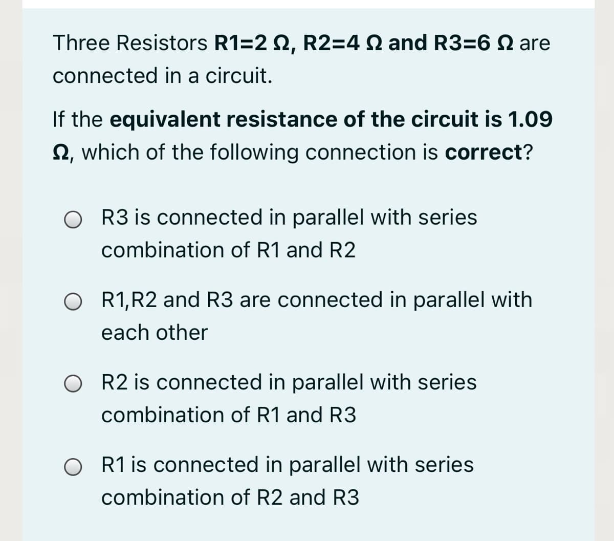 Three Resistors R1=2 2, R2=4 N and R3=6 N are
connected in a circuit.
If the equivalent resistance of the circuit is 1.09
2, which of the following connection is correct?
O R3 is connected in parallel with series
combination of R1 and R2
O R1,R2 and R3 are connected in parallel with
each other
O R2 is connected in parallel with series
combination of R1 and R3
O R1 is connected in parallel with series
combination of R2 and R3
