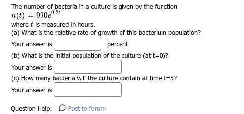 The number of bacteria in a culture is given by the function
n(t)= 990e0
0.2t
where t is measured in hours.
(a) What is the relative rate of growth of this bacterium population?
Your answer is
percent
(b) What is the initial population of the culture (at t=0)?
Your answer is
(c) How many bacteria will the culture contain at time t=5?
Your answer is
Question Help: Post to forum