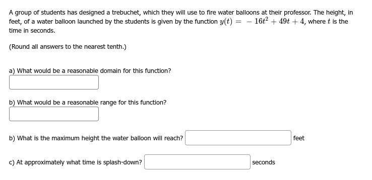 A group of students has designed a trebuchet, which they will use to fire water balloons at their professor. The height, in
feet, of a water balloon launched by the students is given by the function y(t) 16t² + 49t +4, where t is the
time in seconds.
(Round all answers to the nearest tenth.)
a) What would be a reasonable domain for this function?
b) What would be a reasonable range for this function?
b) What is the maximum height the water balloon will reach?
c) At approximately what time is splash-down?
=
seconds
feet