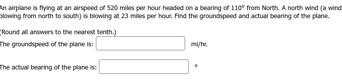 An airplane is flying at an airspeed of 520 miles per hour headed on a bearing of 110° from North. A north wind (a wind
plowing from north to south) is blowing at 23 miles per hour. Find the groundspeed and actual bearing of the plane.
(Round all answers to the nearest tenth.)
The groundspeed of the plane is:
The actual bearing of the plane is:
mi/hr.
0